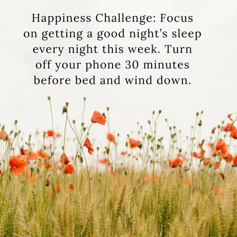 Happiness Challenge: Focus on getting a good night's sleep every night this week. Turn off your phone 30 minutes before bed and wind down.